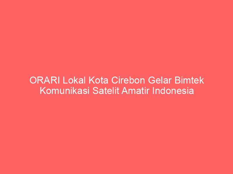 ORARI Lokal Kota Cirebon Gelar Bimtek Komunikasi Satelit Amatir Indonesia